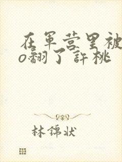 在军营里被cao翻了许桃