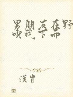 男朋友在野外猛吃我下面封面