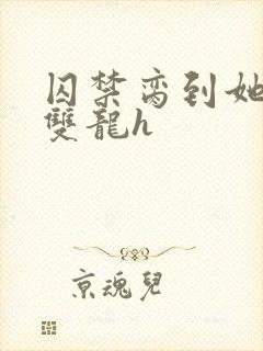 囚禁脔到她哭h双龙h