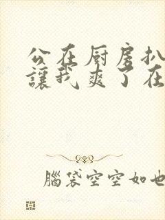 公在厨房扒开腿让我爽了在线观看封面