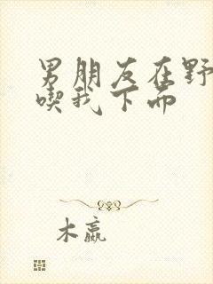 男朋友在野外猛吃我下面