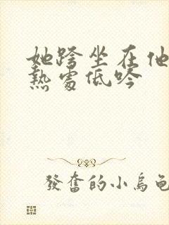 她跨坐在他的炽热处低吟