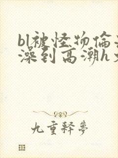 bl被怪物伦流澡到高潮h文