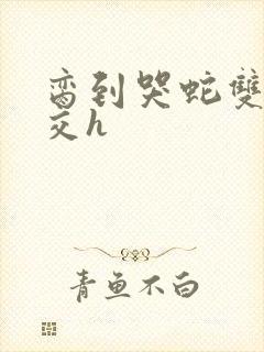 脔到哭蛇双根宫交h