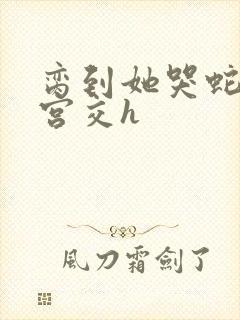 脔到她哭蛇双根宫交h