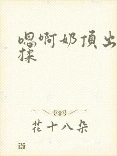 嗯啊奶顶出来了揉