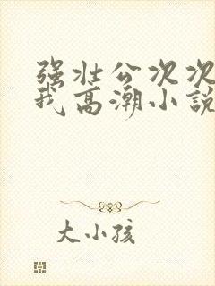 强壮公次次弄得我高潮小说