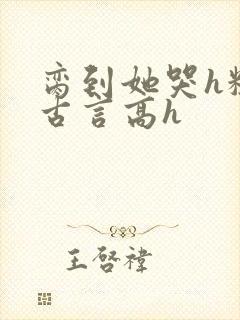 脔到她哭h粗话古言高h