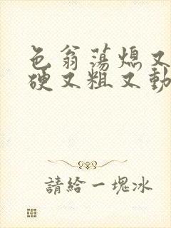 色翁荡熄又大又硬又粗又动态图