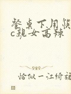 餐桌下用筷子狂c亲女高辣