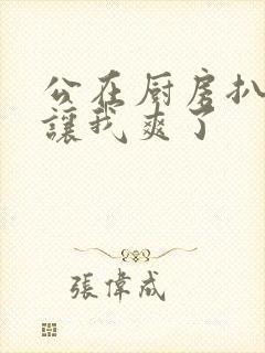 公在厨房扒开腿让我爽了