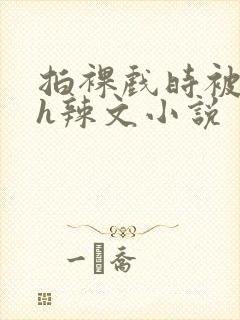 拍裸戏时被c了h辣文小说