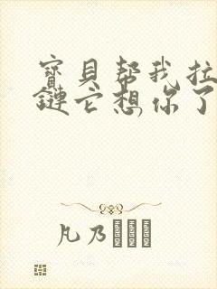 宝贝帮我拉开拉链它想你了视频