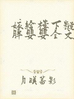 嫁给楼下糙汉后胖婴婴全文免费阅读