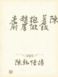 老赵抱着陈婷在厨房做饭