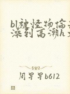 bl被怪物伦流澡到高潮h文