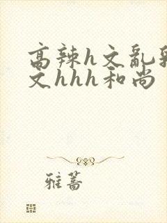 高辣h文乱乳h文hhh和尚