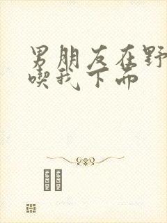 男朋友在野外猛吃我下面