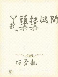 丫头把腿开大让我添添