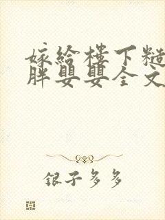 嫁给楼下糙汉后胖婴婴全文免费阅读