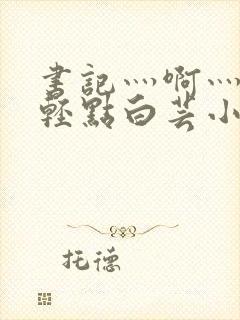 书记灬啊灬啊灬轻点白芸小说