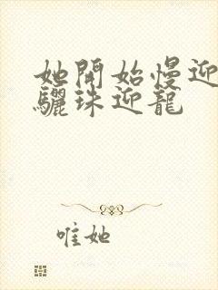 她开始慢迎迎合骊珠迎龙