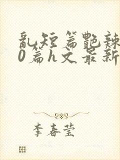 乱短篇艳辣500篇h文最新章节