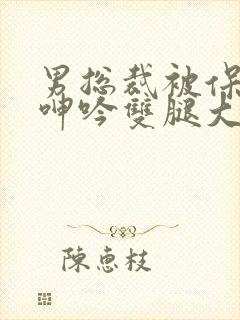 男总裁被保镖c呻吟双腿大张bl