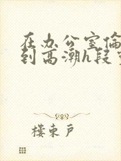 在办公室伦流澡到高潮h段灵兮