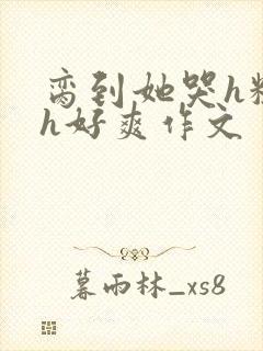 脔到她哭h粗话h好爽作文