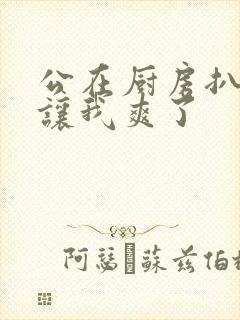 公在厨房扒开腿让我爽了