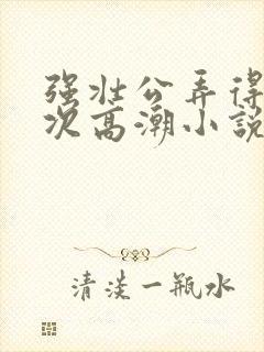 强壮公弄得我次次高潮小说