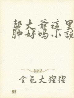 帮大爷这里消消肿好吗小说