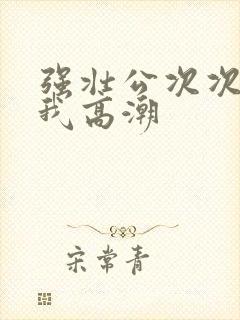 强壮公次次弄得我高潮