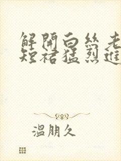 解开白丝老师的短裙猛烈进入