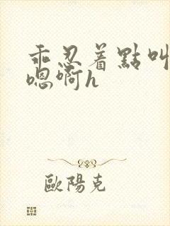 乖忍着点叫出来嗯啊h