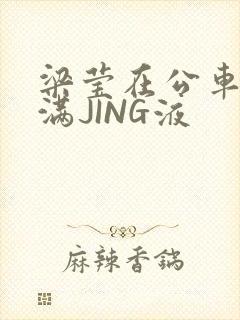 梁莹在公车被灌满JING液