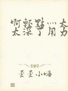 啊轻点灬太粗嗯太深了用力