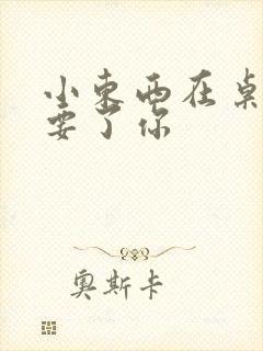 小东西在桌子上要了你