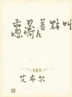 乖忍着点叫出来嗯啊h