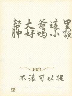 帮大爷这里消消肿好吗小说