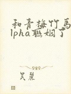 和青梅竹马的alpha联姻了 笔趣阁封面