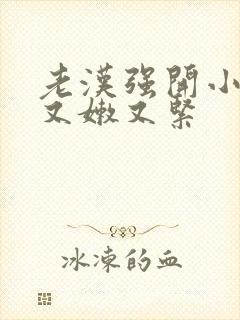 老汉强开小嫩苞又嫩又紧