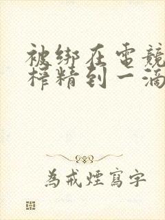 被绑在电竞椅上榨精到一滴不剩