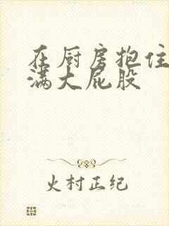 在厨房抱住岳丰满大屁股