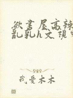 欲书屋高辣h文乱乳h文视频