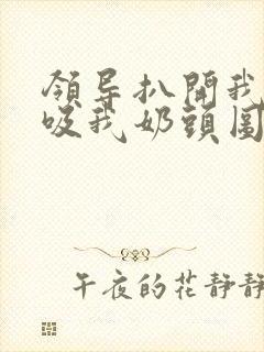 领导扒开我奶罩吸我奶头图片