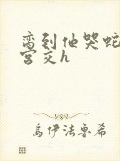 脔到他哭蛇双根宫交h