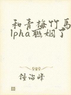 和青梅竹马的alpha联姻了 笔趣阁