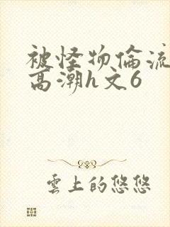 被怪物伦流澡到高潮h文6